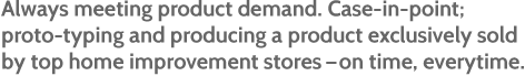 Always meeting product demand. Case-in-point; proto-typing and producing a product exclusively sold by top home improvement stores – on time, everytime.